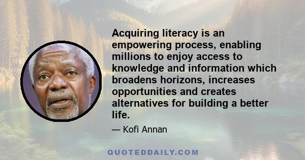 Acquiring literacy is an empowering process, enabling millions to enjoy access to knowledge and information which broadens horizons, increases opportunities and creates alternatives for building a better life.