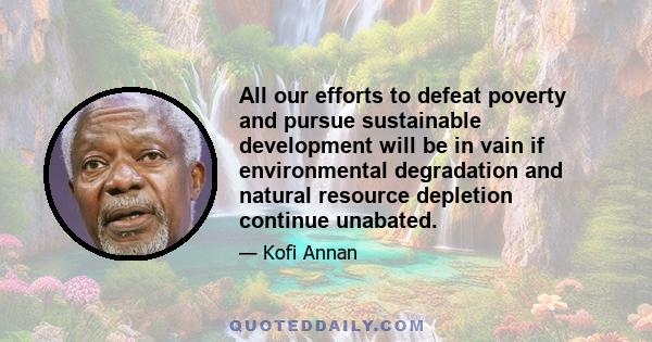 All our efforts to defeat poverty and pursue sustainable development will be in vain if environmental degradation and natural resource depletion continue unabated.