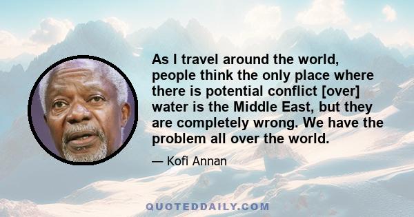 As I travel around the world, people think the only place where there is potential conflict [over] water is the Middle East, but they are completely wrong. We have the problem all over the world.