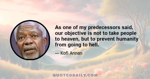 As one of my predecessors said, our objective is not to take people to heaven, but to prevent humanity from going to hell.