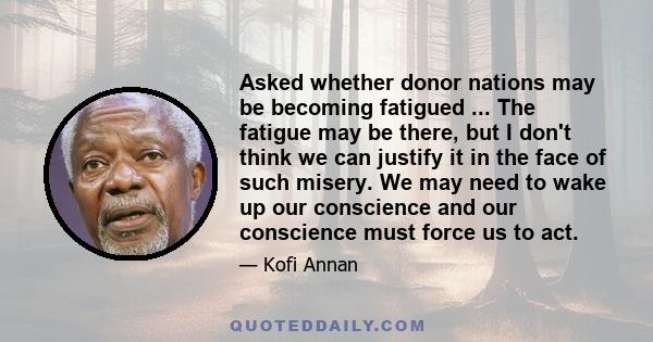 Asked whether donor nations may be becoming fatigued ... The fatigue may be there, but I don't think we can justify it in the face of such misery. We may need to wake up our conscience and our conscience must force us