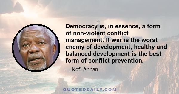 Democracy is, in essence, a form of non-violent conflict management. If war is the worst enemy of development, healthy and balanced development is the best form of conflict prevention.