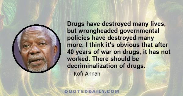 Drugs have destroyed many lives, but wrongheaded governmental policies have destroyed many more. I think it's obvious that after 40 years of war on drugs, it has not worked. There should be decriminalization of drugs.