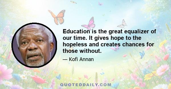 Education is the great equalizer of our time. It gives hope to the hopeless and creates chances for those without.