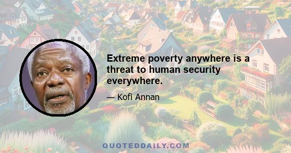 Extreme poverty anywhere is a threat to human security everywhere.