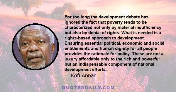 For too long the development debate has ignored the fact that poverty tends to be characterized not only by material insufficiency but also by denial of rights. What is needed is a rights-based approach to development.