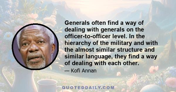 Generals often find a way of dealing with generals on the officer-to-officer level. In the hierarchy of the military and with the almost similar structure and similar language, they find a way of dealing with each other.