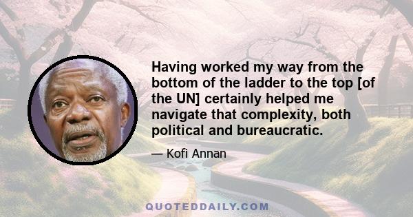 Having worked my way from the bottom of the ladder to the top [of the UN] certainly helped me navigate that complexity, both political and bureaucratic.