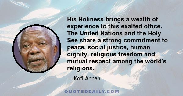 His Holiness brings a wealth of experience to this exalted office. The United Nations and the Holy See share a strong commitment to peace, social justice, human dignity, religious freedom and mutual respect among the