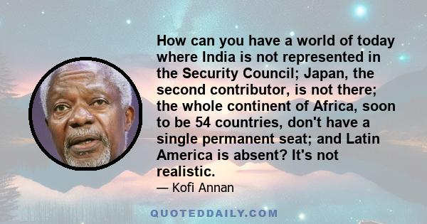 How can you have a world of today where India is not represented in the Security Council; Japan, the second contributor, is not there; the whole continent of Africa, soon to be 54 countries, don't have a single