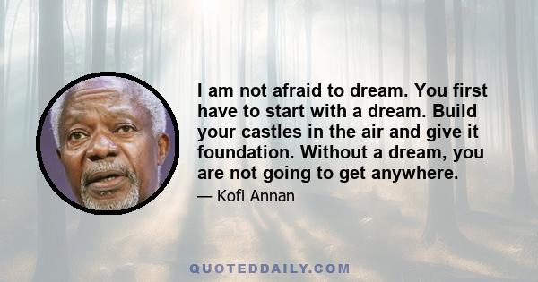 I am not afraid to dream. You first have to start with a dream. Build your castles in the air and give it foundation. Without a dream, you are not going to get anywhere.