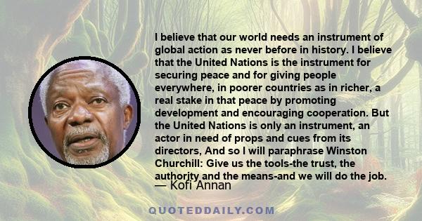 I believe that our world needs an instrument of global action as never before in history. I believe that the United Nations is the instrument for securing peace and for giving people everywhere, in poorer countries as