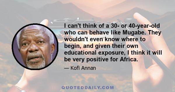 I can't think of a 30- or 40-year-old who can behave like Mugabe. They wouldn't even know where to begin, and given their own educational exposure, I think it will be very positive for Africa.