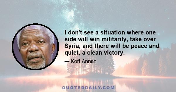 I don't see a situation where one side will win militarily, take over Syria, and there will be peace and quiet, a clean victory.