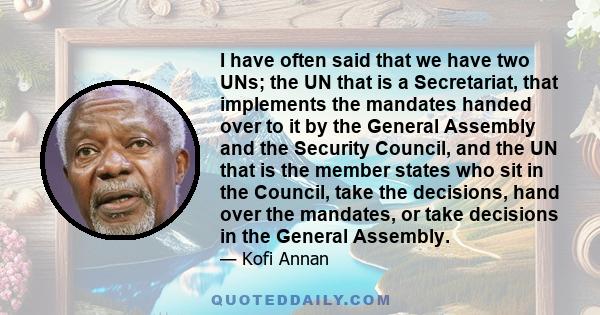 I have often said that we have two UNs; the UN that is a Secretariat, that implements the mandates handed over to it by the General Assembly and the Security Council, and the UN that is the member states who sit in the