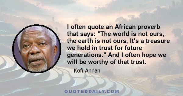 I often quote an African proverb that says: The world is not ours, the earth is not ours, It's a treasure we hold in trust for future generations. And I often hope we will be worthy of that trust.