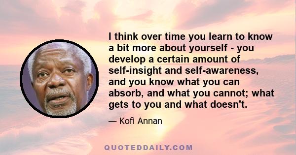 I think over time you learn to know a bit more about yourself - you develop a certain amount of self-insight and self-awareness, and you know what you can absorb, and what you cannot; what gets to you and what doesn't.