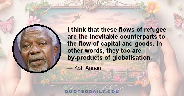 I think that these flows of refugee are the inevitable counterparts to the flow of capital and goods. In other words, they too are by-products of globalisation.