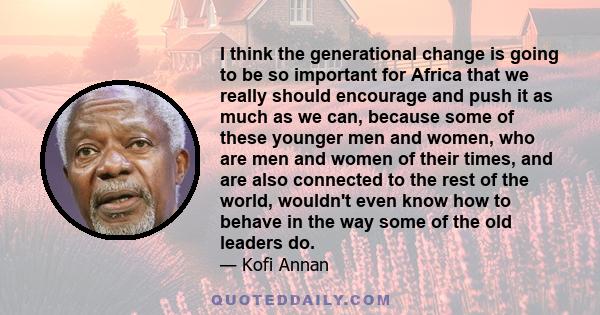 I think the generational change is going to be so important for Africa that we really should encourage and push it as much as we can, because some of these younger men and women, who are men and women of their times,