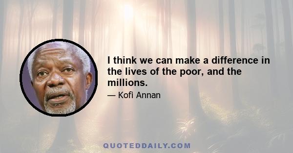 I think we can make a difference in the lives of the poor, and the millions.