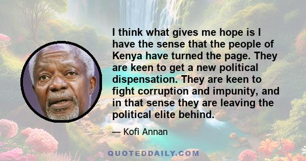 I think what gives me hope is I have the sense that the people of Kenya have turned the page. They are keen to get a new political dispensation. They are keen to fight corruption and impunity, and in that sense they are 