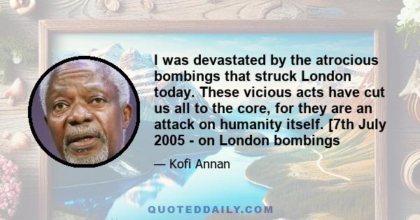 I was devastated by the atrocious bombings that struck London today. These vicious acts have cut us all to the core, for they are an attack on humanity itself. [7th July 2005 - on London bombings