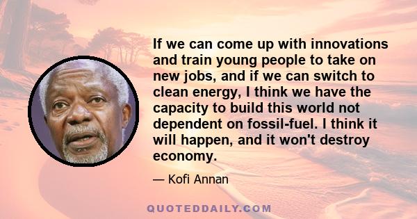 If we can come up with innovations and train young people to take on new jobs, and if we can switch to clean energy, I think we have the capacity to build this world not dependent on fossil-fuel. I think it will happen, 