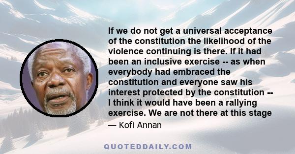 If we do not get a universal acceptance of the constitution the likelihood of the violence continuing is there. If it had been an inclusive exercise -- as when everybody had embraced the constitution and everyone saw