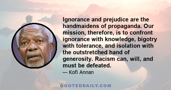 Ignorance and prejudice are the handmaidens of propaganda. Our mission, therefore, is to confront ignorance with knowledge, bigotry with tolerance, and isolation with the outstretched hand of generosity. Racism can,