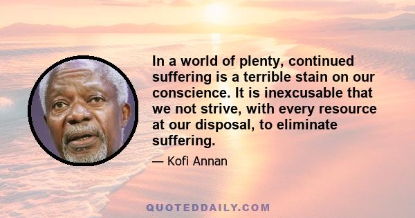 In a world of plenty, continued suffering is a terrible stain on our conscience. It is inexcusable that we not strive, with every resource at our disposal, to eliminate suffering.