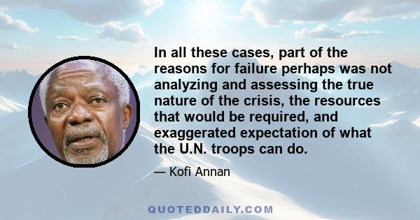 In all these cases, part of the reasons for failure perhaps was not analyzing and assessing the true nature of the crisis, the resources that would be required, and exaggerated expectation of what the U.N. troops can do.