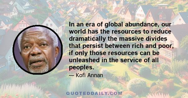 In an era of global abundance, our world has the resources to reduce dramatically the massive divides that persist between rich and poor, if only those resources can be unleashed in the service of all peoples.