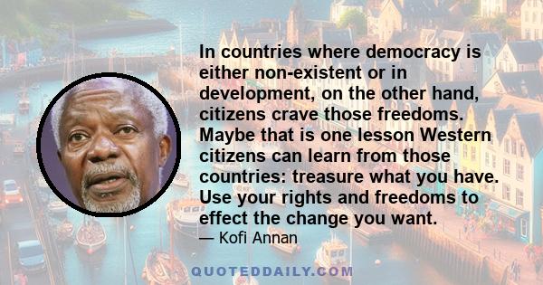 In countries where democracy is either non-existent or in development, on the other hand, citizens crave those freedoms. Maybe that is one lesson Western citizens can learn from those countries: treasure what you have.