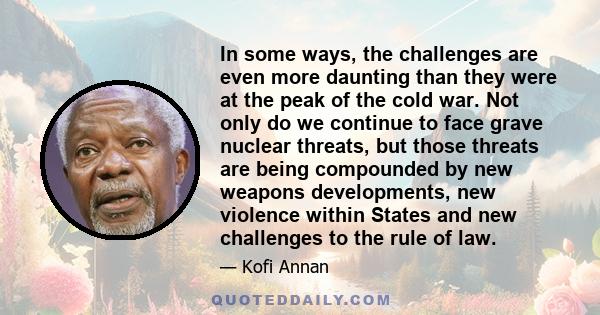 In some ways, the challenges are even more daunting than they were at the peak of the cold war. Not only do we continue to face grave nuclear threats, but those threats are being compounded by new weapons developments,