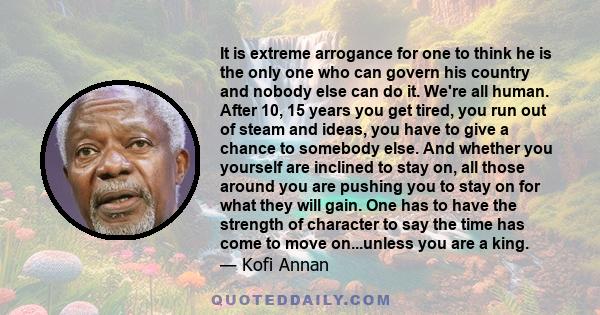It is extreme arrogance for one to think he is the only one who can govern his country and nobody else can do it. We're all human. After 10, 15 years you get tired, you run out of steam and ideas, you have to give a