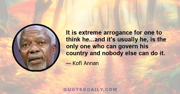 It is extreme arrogance for one to think he...and it's usually he, is the only one who can govern his country and nobody else can do it.