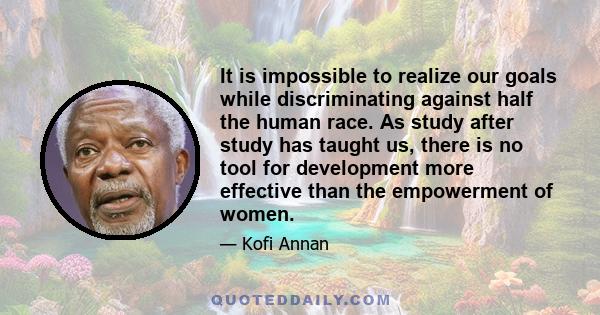 It is impossible to realize our goals while discriminating against half the human race. As study after study has taught us, there is no tool for development more effective than the empowerment of women.