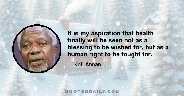 It is my aspiration that health finally will be seen not as a blessing to be wished for, but as a human right to be fought for.