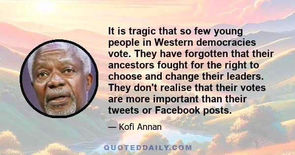 It is tragic that so few young people in Western democracies vote. They have forgotten that their ancestors fought for the right to choose and change their leaders. They don't realise that their votes are more important 