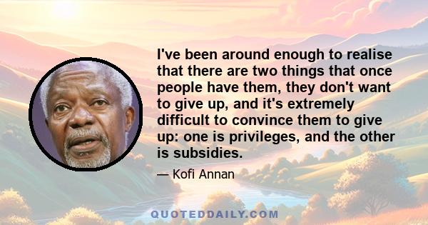 I've been around enough to realise that there are two things that once people have them, they don't want to give up, and it's extremely difficult to convince them to give up: one is privileges, and the other is