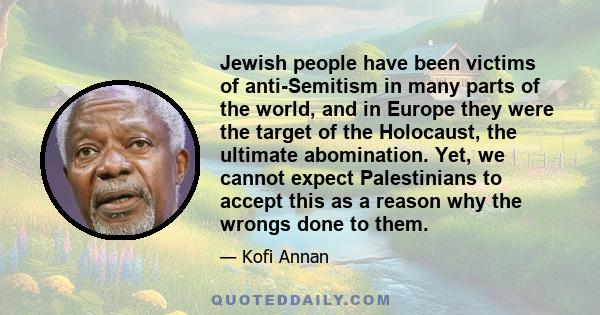 Jewish people have been victims of anti-Semitism in many parts of the world, and in Europe they were the target of the Holocaust, the ultimate abomination. Yet, we cannot expect Palestinians to accept this as a reason