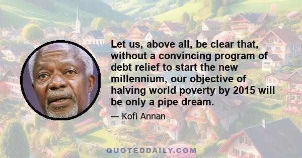 Let us, above all, be clear that, without a convincing program of debt relief to start the new millennium, our objective of halving world poverty by 2015 will be only a pipe dream.