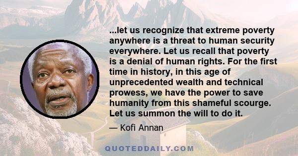 ...let us recognize that extreme poverty anywhere is a threat to human security everywhere. Let us recall that poverty is a denial of human rights. For the first time in history, in this age of unprecedented wealth and