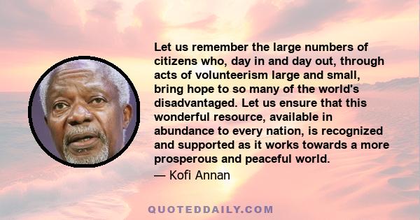 Let us remember the large numbers of citizens who, day in and day out, through acts of volunteerism large and small, bring hope to so many of the world's disadvantaged. Let us ensure that this wonderful resource,