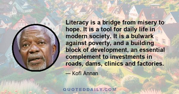 Literacy is a bridge from misery to hope. It is a tool for daily life in modern society. It is a bulwark against poverty, and a building block of development... For everyone, everywhere, literacy is, along with