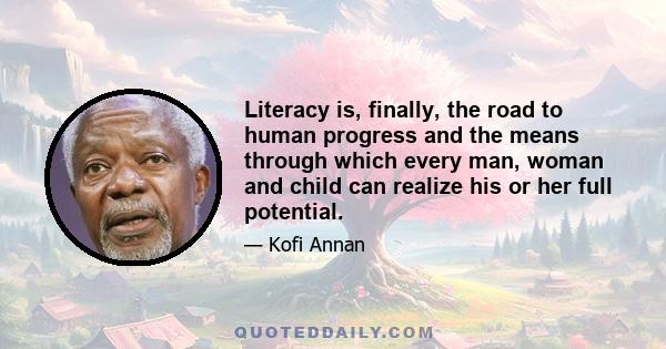 Literacy is, finally, the road to human progress and the means through which every man, woman and child can realize his or her full potential.