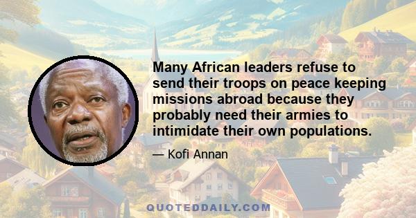 Many African leaders refuse to send their troops on peace keeping missions abroad because they probably need their armies to intimidate their own populations.