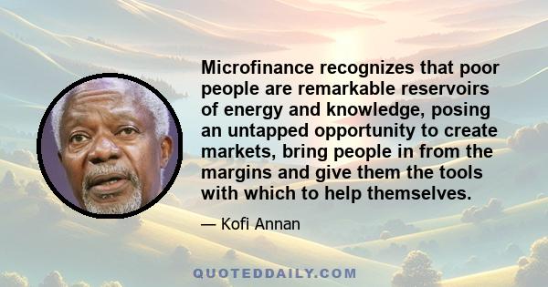 Microfinance recognizes that poor people are remarkable reservoirs of energy and knowledge, posing an untapped opportunity to create markets, bring people in from the margins and give them the tools with which to help