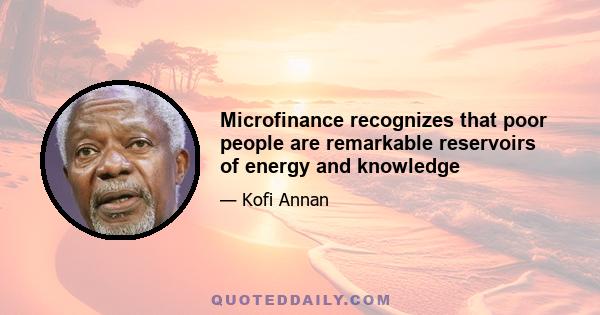 Microfinance recognizes that poor people are remarkable reservoirs of energy and knowledge