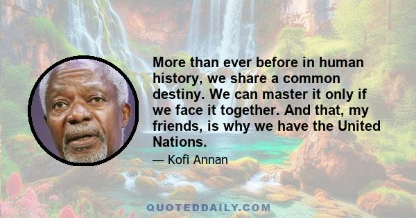 More than ever before in human history, we share a common destiny. We can master it only if we face it together. And that, my friends, is why we have the United Nations.